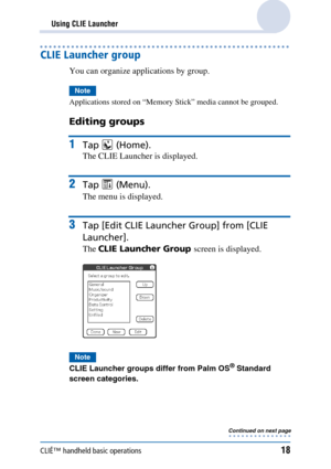 Page 18CLIÉ™ handheld basic operations18
Using CLIE Launcher
CLIE Launcher group
You can organize applications by group.
Note
Applications stored on “Memory Stick” media cannot be grouped.
Editing groups
1Tap  (Home).
The CLIE Launcher is displayed.
2Tap  (Menu).
The menu is displayed.
3Tap [Edit CLIE Launcher Group] from [CLIE 
Launcher].
The  CLIE Launcher Group  screen is displayed.
Note
CLIE Launcher groups differ from Palm OS® Standard 
screen categories.
Continued on next page • • • • • • • • • • • • • • • 