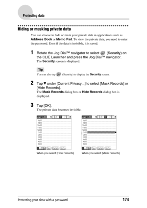 Page 174Protecting your data with a password174
Protecting data
Hiding or masking private data
You can choose to hide or mask your private data in applications such as 
Address Book or Memo Pad. To view the private data, you need to enter 
the password. Even if the data is invisible, it is saved.
1Rotate the Jog Dial™ navigator to select   (Security) on 
the CLIE Launcher and press the Jog Dial™ navigator.
The Security screen is displayed.
Tip
You can also tap   (Security) to display the Security screen.
2Tap V...