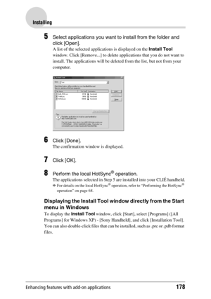 Page 178Enhancing features with add-on applications178
Installing
5Select applications you want to install from the folder and 
click [Open].
A list of the selected applications is displayed on the Install Tool 
window. Click [Remove...] to delete applications that you do not want to 
install. The applications will be deleted from the list, but not from your 
computer.
6Click [Done].
The confirmation window is displayed.
7Click [OK].
8Perform the local HotSync® operation. 
The applications selected in Step 5 are...