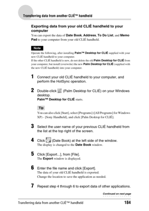 Page 184Transferring data from another CLIÉ™ handheld184
Transferring data from another CLIÉ™ handheld
Exporting data from your old CLIÉ handheld to your 
computer
You can export the data of Date Book, Address, To Do List, and Memo 
Pad to your computer from your old CLIÉ handheld.
Note
Operate the following, after installing Palm™ Desktop for CLIÉ supplied with your 
new CLIÉ handheld to your computer.
If the other CLIÉ handheld is new, do not delete the old Palm Desktop for CLIÉ from 
your computer, but...