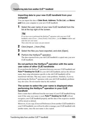 Page 185Transferring data from another CLIÉ™ handheld185
Transferring data from another CLIÉ™ handheld
Importing data to your new CLIÉ handheld from your 
computer
You can import the data of Date Book, Address, To Do List, and Memo 
pad from your computer to your new CLIÉ handheld.
1Select the user name of your new CLIÉ handheld from the 
list at the top right of the screen.
Tip
If you have never performed the HotSync® operation with your new CLIÉ 
handheld, select [Users...] from [Tools]. Click [New...] in the...