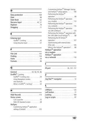 Page 187187
D
Data protection   . . . . . . . . . . . . . . . . . 169
Date  . . . . . . . . . . . . . . . . . . . . . . . . . . . . 98
Date Book  . . . . . . . . . . . . . . . . . . . . . . . 62
Decuma Input  . . . . . . . . . . . . . . . . . 42, 57
Digitizer  . . . . . . . . . . . . . . . . . . . . . . . . . 79
Dragging   . . . . . . . . . . . . . . . . . . . . . . . . 11
E
Entering text
Graffiti® 2 writing  . . . . . . . . . . . . . . . 43
Using Decuma Input . . . . . . . . . . . . . . 57
F
File Link  . . . ....