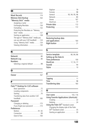 Page 188188
M
Mask Records  . . . . . . . . . . . . . . . . . . . 174
Memory Stick Backup   . . . . . . . . . . . . 163
“Memory Stick” media
Assigning a name   . . . . . . . . . . . . . . 131
Exchanging files/data  . . . . . . . . . . . . 134
Formatting  . . . . . . . . . . . . . . . . . . . . 132
Protecting the files/data on “Memory 
Stick” media   . . . . . . . . . . . . . . . . . . 127
Starting an application  . . . . . . . . . . . 128
The type of “Memory Stick” media you 
can use with your CLIÉ handheld   ....