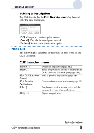 Page 26CLIÉ™ handheld basic operations26
Using CLIE Launcher
Editing a description
Tap [Edit] to display the Edit Description dialog box and 
enter the new description.
[OK] : Changes to the description entered.
[Cancel] : Cancels the description entered.
[Default] : Restores the default description.
Menu List
The following list describes the functions of each menu on the 
CLIE Launcher.
CLIE Launcher menu
[Delete…] Deletes an application (page 180).
[Beam…] Sends an application or data to another Palm 
OS PDA...