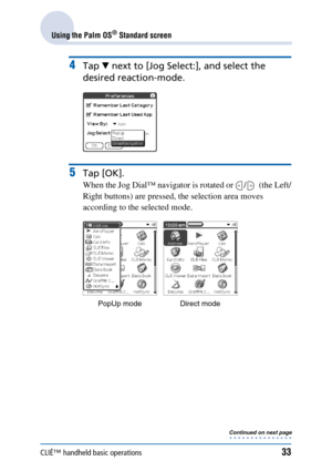 Page 33CLIÉ™ handheld basic operations33
Using the Palm OS® Standard screen
4Tap V next to [Jog Select:], and select the 
desired reaction-mode.
5Tap [OK].
When the Jog Dial™ navigator is rotated or  /   (the Left/
Right buttons) are pressed, the selection area moves 
according to the selected mode.
PopUp mode Direct mode
Continued on next page • • • • • • • • • • • • • • • 