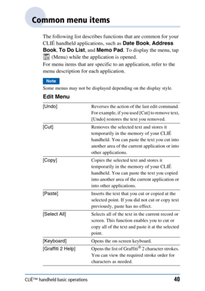 Page 40CLIÉ™ handheld basic operations40
Common menu items
The following list describes functions that are common for your 
CLIÉ handheld applications, such as Date Book, Address 
Book , To Do List , and Memo Pad . To display the menu, tap 
 (Menu) while the application is opened.
For menu items that are specific to an application, refer to the 
menu description for each application.
Note
Some menus may not be displayed depending on the display style.
Edit Menu
[Undo] Reverses the action of the last edit...