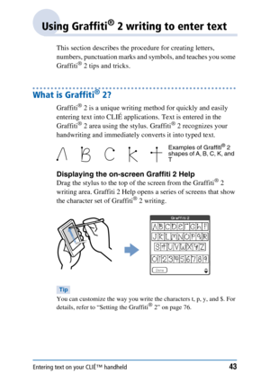 Page 43Entering text on your CLIÉ™ handheld43
Using Graffiti® 2 writing to enter text
This section describes the procedure for creating letters, 
numbers, punctuation marks and symbols, and teaches you some 
Graffiti
® 2 tips and tricks.
What is Graffiti® 2?
Graffiti® 2 is a unique writing method for quickly and easily 
entering text into CLIÉ applications. Text is entered in the 
Graffiti
® 2 area using the stylus. Graffiti® 2 recognizes your 
handwriting and immediately converts it into typed text.
Displaying...