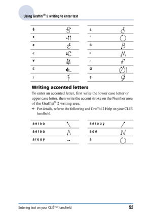 Page 52Entering text on your CLIÉ™ handheld52
Using Graffiti® 2 writing to enter text
Writing accented letters
To enter an accented letter, first write the lower case letter or 
upper case letter, then write the accent stroke on the Number area 
of the Graffiti
® 2 writing area. 
bFor details, refer to the following and Graffiti 2 Help on your CLIÉ 
handheld.
§¿
•°
¢ß
¥
£Ø
¡ç
à è ì ò ù á é í ó ú ´ y
â ê î ô û ã õ ñ
ä ï ö ü ÿ å 