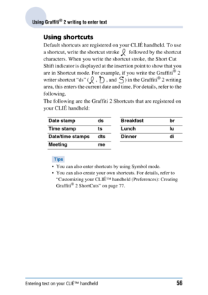 Page 56Entering text on your CLIÉ™ handheld56
Using Graffiti® 2 writing to enter text
Using shortcuts
Default shortcuts are registered on your CLIÉ handheld. To use 
a shortcut, write the shortcut stroke   followed by the shortcut 
characters. When you write the shortcut stroke, the Short Cut 
Shift indicator is displayed at the insertion point to show that you 
are in Shortcut mode. For example, if you write the Graffiti
® 2 
writer shortcut “ds” ( ,  , and  ) in the Graffiti® 2 writing 
area, this enters the...