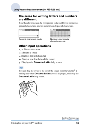 Page 60Entering text on your CLIÉ™ handheld60
Using Decuma Input to enter text (for PEG-TJ35 only)
The areas for writing letters and numbers 
are different
Your handwriting can be recognized in two different modes: as 
general characters, and as numbers and special characters.
Other input operations
,  : Moves the cursor: Inserts a space
: Deletes the last character
: Starts a new line behind the cursor
: Displays the  Decuma Latin  help screen
Tip
You can drag the stylus to the to p of the screen from the...