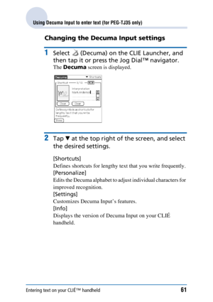 Page 61Entering text on your CLIÉ™ handheld61
Using Decuma Input to enter text (for PEG-TJ35 only)
Changing the Decuma Input settings
1Select   (Decuma) on the CLIE Launcher, and 
then tap it or press the Jog Dial™ navigator.
The Decuma  screen is displayed.
2Tap V at the top right of  the screen, and select 
the desired settings.
[Shortcuts] 
Defines shortcuts for lengthy text that you write frequently.
[Personalize]  
Edits the Decuma alphabet to adjust individual characters for 
improved recognition....