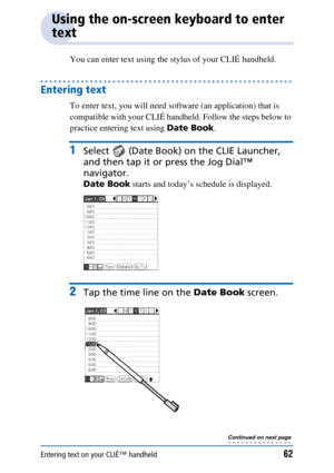 Page 62Entering text on your CLIÉ™ handheld62
Using the on-screen keyboard to enter 
text
You can enter text using the stylus of your CLIÉ handheld.
Entering text
To enter text, you will need software (an application) that is 
compatible with your CLIÉ handheld. Follow the steps below to 
practice entering text using Date Book.
1Select  (Date Book)  on the CLIE Launcher, 
and then tap it or press the Jog Dial™ 
navigator.
Date Book  starts and today’s schedule is displayed.
2Tap the time line on the  Date Book...