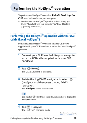 Page 68Exchanging and updating files/data using the HotSync® operation68
Performing the HotSync® operation
To perform the HotSync® operation, Palm™ Desktop for 
CLIÉ  must be installed on your computer. 
bFor details on the HotSync® operation, refer to “Using your 
CLIÉ™ handheld with your computer” in “Read This First 
(Operating Instructions)”.
Performing the HotSync® operation with the USB 
cable (Local HotSync
®)
Performing the HotSync® operation with the USB cable 
supplied with your CLIÉ handheld is...