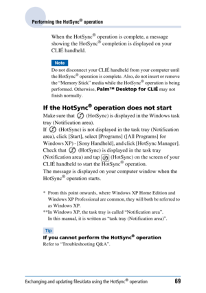 Page 69Exchanging and updating files/data using the HotSync® operation69
Performing the HotSync® operation
When the HotSync® operation is complete, a message 
showing the HotSync® completion is displayed on your 
CLIÉ handheld.
Note
Do not disconnect your CLIÉ handheld from your computer until 
the HotSync® operation is complete. Also, do not insert or remove 
the “Memory Stick” media while the HotSync® operation is being 
performed. Otherwise,  Palm™ Desktop for CLIÉ  may not 
finish normally.
If the HotSync®...