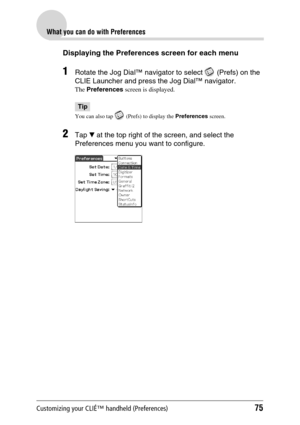 Page 75Customizing your CLIÉ™ handheld (Preferences)75
What you can do with Preferences
Displaying the Preferences screen for each menu
1Rotate the Jog Dial™ navigator to select   (Prefs) on the 
CLIE Launcher and press the Jog Dial™ navigator.
The Preferences screen is displayed.
Tip
You can also tap   (Prefs) to display the Preferences screen. 
2Tap V at the top right of the screen, and select the 
Preferences menu you want to configure. 