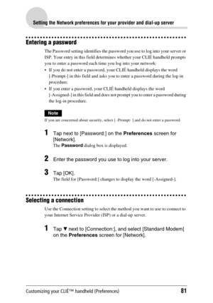 Page 81Customizing your CLIÉ™ handheld (Preferences)81
Setting the Network preferences for your provider and dial-up server
Entering a password
The Password setting identifies the password you use to log into your server or 
ISP. Your entry in this field determines whether your CLIÉ handheld prompts 
you to enter a password each time you log into your network:
 If you do not enter a password, your CLIÉ handheld displays the word 
[-Prompt-] in this field and asks you to enter a password during the log-in...