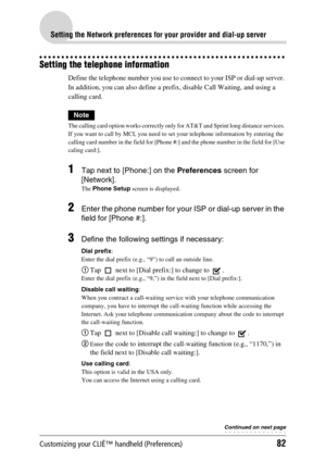 Page 82Customizing your CLIÉ™ handheld (Preferences)82
Setting the Network preferences for your provider and dial-up server
Setting the telephone information
Define the telephone number you use to connect to your ISP or dial-up server. 
In addition, you can also define a prefix, disable Call Waiting, and using a 
calling card.
Note
The calling card option works correctly only for AT&T and Sprint long distance services. 
If you want to call by MCI, you need to set your telephone information by entering the...