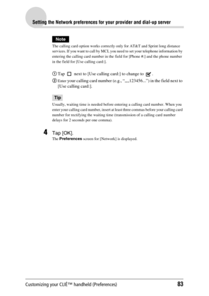 Page 83Customizing your CLIÉ™ handheld (Preferences)83
Setting the Network preferences for your provider and dial-up server
Note
The calling card option works correctly only for AT&T and Sprint long distance 
services. If you want to call by MCI, you need to set your telephone information by 
entering the calling card number in the field for [Phone #:] and the phone number 
in the field for [Use calling card:].
1Tap   next to [Use calling card:] to change to  .
2
Enter your calling card number (e.g.,...