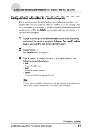 Page 84Customizing your CLIÉ™ handheld (Preferences)84
Setting the Network preferences for your provider and dial-up server
Adding detailed information to a service template
If you are using one of the predefined service templates, you probably only 
need to enter your user name and telephone number. If you are creating a new 
service template, you may need to provide additional information to your ISP 
or dial-up server. Use the Details screen to add additional information to a 
selected service template.
1Tap...