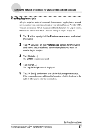 Page 87Customizing your CLIÉ™ handheld (Preferences)87
Setting the Network preferences for your provider and dial-up server
Creating log-in scripts
A log-in script is a series of commands that automates logging in to a network 
server, such as your corporate network or your Internet Service Provider (ISP).
You can also use non-ASCII characters or literal characters for Log-in Scripts.
bFor details, refer to “Non-ASCII Characters for Log-in Scripts” on page 89.
1Tap V at the top right of the Preferences screen,...