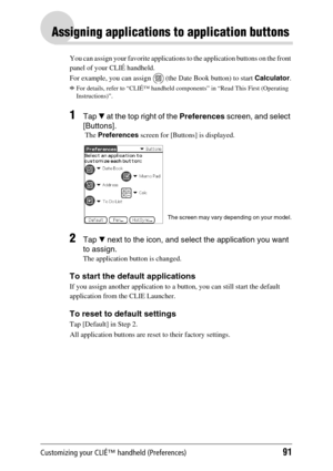 Page 91Customizing your CLIÉ™ handheld (Preferences)91
Assigning applications to application buttons
You can assign your favorite applications to the application buttons on the front 
panel of your CLIÉ handheld.
For example, you can assign 
 (the Date Book button) to start Calculator.
bFor details, refer to “CLIÉ™ handheld components” in “Read This First (Operating 
Instructions)”.
1Tap V at the top right of the Preferences screen, and select 
[Buttons]. 
 The Preferences screen for [Buttons] is displayed....