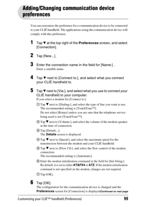 Page 99Customizing your CLIÉ™ handheld (Preferences)99
Adding/Changing communication device 
preferences
You can customize the preference for a communication device to be connected 
to your CLIÉ handheld. The applications using the communication device will 
comply with this preference.
1Tap V at the top right of the Preferences screen, and select 
[Connection].
2Tap [New...].
3Enter the connection name in the field for [Name:] .
Enter a suitable name.
4Tap V next to [Connect to:], and select what you connect...