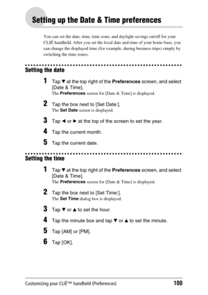 Page 100Customizing your CLIÉ™ handheld (Preferences)100
Setting up the Date & Time preferences
You can set the date, time, time zone, and daylight savings on/off for your 
CLIÉ handheld. After you set the local date and time of your home base, you 
can change the displayed time (for example, during business trips) simply by 
switching the time zones.
Setting the date
1Tap V at the top right of the Preferences screen, and select 
[Date & Time].
The Preferences screen for [Date & Time] is displayed.
2Tap the box...