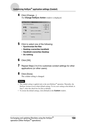 Page 104104
Customizing HotSync® application settings (Conduit)
Exchanging and updating files/data using the HotSync® 
operation (Other HotSync® operations)
4Click [Change...].
The Change HotSync Action window is displayed.
5Click to select one of the following: 
Synchronize the files
Desktop overwrites handheld
Handheld overwrites Desktop
Do nothing
6Click [OK].
7Repeat Steps 2 to 6 to customize conduit settings for other 
applications (or other users).
8Click [Done].
The conduit setting is changed.
Notes
...