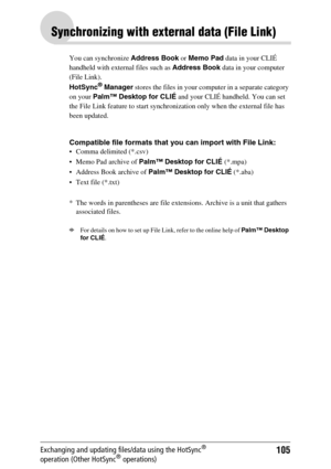 Page 105105Exchanging and updating files/data using the HotSync® 
operation (Other HotSync® operations)
Synchronizing with external data (File Link)
You can synchronize Address Book or Memo Pad data in your CLIÉ 
handheld with external files such as Address Book data in your computer 
(File Link). 
HotSync
® Manager stores the files in your computer in a separate category 
on your Palm™ Desktop for CLIÉ and your CLIÉ handheld. You can set 
the File Link feature to start synchronization only when the external...