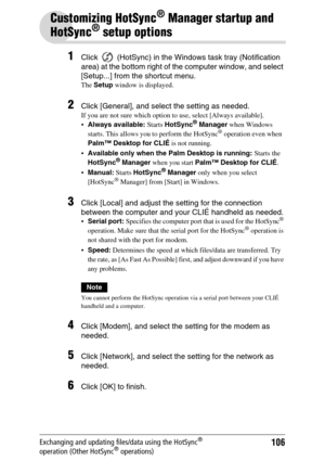 Page 106106Exchanging and updating files/data using the HotSync® 
operation (Other HotSync® operations)
Customizing HotSync® Manager startup and 
HotSync
® setup options
1Click   (HotSync) in the Windows task tray (Notification 
area) at the bottom right of the computer window, and select 
[Setup...] from the shortcut menu.
The Setup window is displayed.
2Click [General], and select the setting as needed.
If you are not sure which option to use, select [Always available].
Always available: Starts HotSync®...