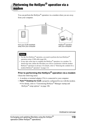 Page 110110Exchanging and updating files/data using the HotSync® 
operation (Other HotSync® operations)
Performing the HotSync® operation via a 
modem
You can perform the HotSync® operation via a modem when you are away 
from your computer.
Prior to performing the HotSync® operation via a modem
Check the following items:
 A modem or terminal adaptor (TA) is connected to your computer.
Palm™ Desktop for CLIÉ is properly configured for use with the modem.
bFor details, refer to “Customizing HotSync® Manager...