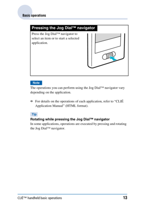 Page 13CLIÉ™ handheld basic operations13
Basic operations
Note
The operations you can perform using the Jog Dial™ navigator vary 
depending on the application. 
bFor details on the operations of each application, refer to “CLIÉ 
Application Manual” (HTML format).
Tip
Rotating while pressing the Jog Dial™ navigator
In some applications, operations are executed by pressing and rotating 
the Jog Dial™ navigator. 
Pressing the Jog Dial™ navigator
Press the Jog Dial™ navigator to 
select an item or to start a...