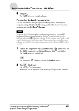 Page 122122
Performing the HotSync® operation via LAN (LANSync)
Exchanging and updating files/data using the HotSync® 
operation (Other HotSync® operations)
6Tap [OK].
The HotSync screen is displayed again.
Performing the LANSync operation
You can perform the LANSync operation when you have prepared your 
computer settings, CLIÉ handheld settings, and Conduit Setup. Turn on the 
computers and start HotSync
® Manager.
Note
To perform the LANSync operation, both the computer connected to your CLIÉ 
handheld and...