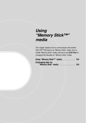 Page 123Using 
“Memory Stick™” 
media
This chapter explains how to communicate with another 
Palm OS® PDA device via “Memory Stick” media, how to 
handle “Memory Stick” media, and how to use CLIE Files for 
managing the files/data on “Memory Stick” media.
Using “Memory Stick™” media . . . . . . . . . . .   124
Exchanging data via 
“Memory Stick” media . . . . . . . . . . . . . .   134 