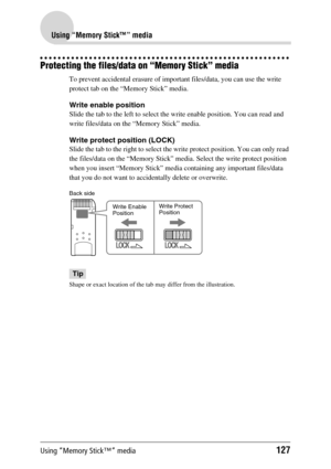 Page 127Using “Memory Stick™” media127
Using “Memory Stick™” media
Protecting the files/data on “Memory Stick” media
To prevent accidental erasure of important files/data, you can use the write 
protect tab on the “Memory Stick” media. 
Write enable position
Slide the tab to the left to select the write enable position. You can read and 
write files/data on the “Memory Stick” media.
Write protect position (LOCK)
Slide the tab to the right to select the write protect position. You can only read 
the files/data on...