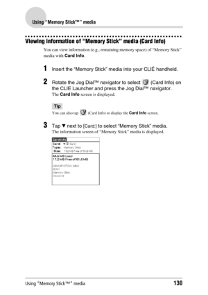 Page 130Using “Memory Stick™” media130
Using “Memory Stick™” media
Viewing information of “Memory Stick” media (Card Info)
You can view information (e.g., remaining memory space) of “Memory Stick” 
media with Card Info. 
1Insert the “Memory Stick” media into your CLIÉ handheld.
2Rotate the Jog Dial™ navigator to select   (Card Info) on 
the CLIE Launcher and press the Jog Dial™ navigator.
The Card Info screen is displayed.
Tip
You can also tap   (Card Info) to display the Card Info screen.
3Tap V next to [Card:]...