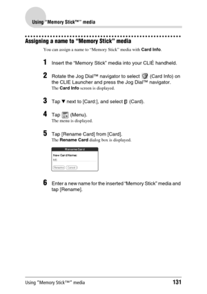 Page 131Using “Memory Stick™” media131
Using “Memory Stick™” media
Assigning a name to “Memory Stick” media
You can assign a name to “Memory Stick” media with Card Info.
1Insert the “Memory Stick” media into your CLIÉ handheld.
2Rotate the Jog Dial™ navigator to select   (Card Info) on 
the CLIE Launcher and press the Jog Dial™ navigator.
The Card Info screen is displayed.
3Tap V next to [Card:], and select   (Card).
4Tap  (Menu).
The menu is displayed.
5Tap [Rename Card] from [Card].
The Rename Card dialog box...