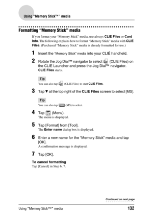 Page 132Using “Memory Stick™” media132
Using “Memory Stick™” media
Formatting “Memory Stick” media
If you format your “Memory Stick” media, use always CLIE Files or Card 
Info. The following explains how to format “Memory Stick” media with CLIE 
Files. (Purchased “Memory Stick” media is already formatted for use.)
1Insert the “Memory Stick” media into your CLIÉ handheld.
2Rotate the Jog Dial™ navigator to select   (CLIE Files) on 
the CLIE Launcher and press the Jog Dial™ navigator. 
CLIE Files starts.
Tip
You...