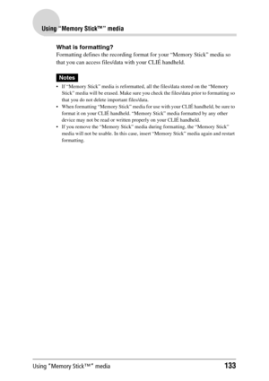 Page 133Using “Memory Stick™” media133
Using “Memory Stick™” media
What is formatting?
Formatting defines the recording format for your “Memory Stick” media so 
that you can access files/data with your CLIÉ handheld.
Notes
 If “Memory Stick” media is reformatted, all the files/data stored on the “Memory 
Stick” media will be erased. Make sure you check the files/data prior to formatting so 
that you do not delete important files/data.
 When formatting “Memory Stick” media for use with your CLIÉ handheld, be...