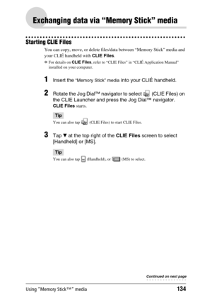 Page 134Using “Memory Stick™” media134
Exchanging data via “Memory Stick” media
Starting CLIE Files
You can copy, move, or delete files/data between “Memory Stick” media and 
your CLIÉ handheld with CLIE Files.
bFor details on CLIE Files, refer to “CLIE Files” in “CLIÉ Application Manual” 
installed on your computer.
1Insert the “Memory Stick” media into your CLIÉ handheld.
2Rotate the Jog Dial™ navigator to select   (CLIE Files) on 
the CLIE Launcher and press the Jog Dial™ navigator.
CLIE Files starts.
Tip
You...