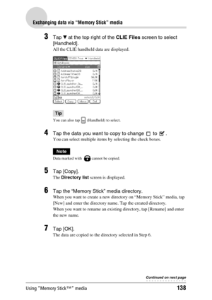 Page 138Using “Memory Stick™” media138
Exchanging data via “Memory Stick” media
3Tap V at the top right of the CLIE Files screen to select 
[Handheld].
All the CLIÉ handheld data are displayed.
Tip
You can also tap   (Handheld) to select.
4Tap the data you want to copy to change   to  . 
You can select multiple items by selecting the check boxes.
Note
Data marked with   cannot be copied.
5Tap [Copy].
The Directory list screen is displayed.
6Tap the “Memory Stick” media directory.
When you want to create a new...