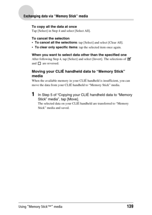 Page 139Using “Memory Stick™” media139
Exchanging data via “Memory Stick” media
To copy all the data at once
Tap [Select] in Step 4 and select [Select All].
To cancel the selection
To cancel all the selections: tap [Select] and select [Clear All].
To clear only specific items: tap the selected item once again.
When you want to select data other than the specified one
After following Step 4, tap [Select] and select [Invert]. The selections of   
and   are reversed.
Moving your CLIÉ handheld data to “Memory...