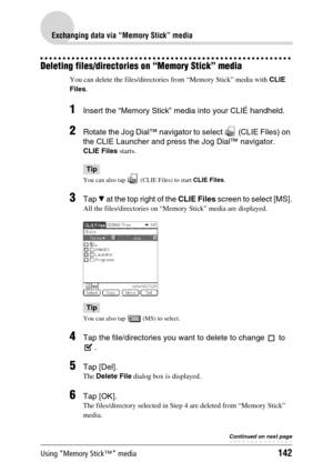 Page 142Using “Memory Stick™” media142
Exchanging data via “Memory Stick” media
Deleting files/directories on “Memory Stick” media
You can delete the files/directories from “Memory Stick” media with CLIE 
Files.
1Insert the “Memory Stick” media into your CLIÉ handheld.
2Rotate the Jog Dial™ navigator to select   (CLIE Files) on 
the CLIE Launcher and press the Jog Dial™ navigator.
CLIE Files starts. 
Tip
You can also tap   (CLIE Files) to start CLIE Files.
3Tap V at the top right of the CLIE Files screen to...