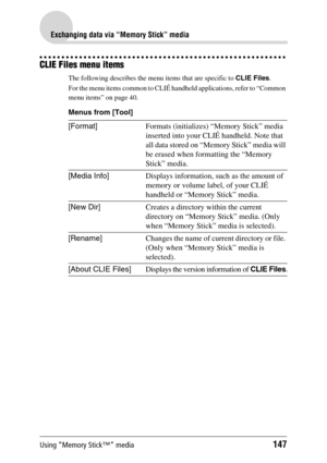 Page 147Using “Memory Stick™” media147
Exchanging data via “Memory Stick” media
CLIE Files menu items
The following describes the menu items that are specific to CLIE Files.
For the menu items common to CLIÉ handheld applications, refer to “Common 
menu items” on page 40.
Menus from [Tool]
[Format]Formats (initializes) “Memory Stick” media 
inserted into your CLIÉ handheld. Note that 
all data stored on “Memory Stick” media will 
be erased when formatting the “Memory 
Stick” media.
[Media Info]Displays...