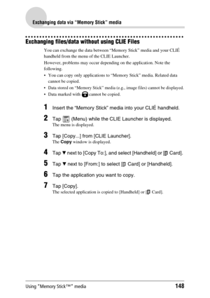 Page 148Using “Memory Stick™” media148
Exchanging data via “Memory Stick” media
Exchanging files/data without using CLIE Files
You can exchange the data between “Memory Stick” media and your CLIÉ 
handheld from the menu of the CLIE Launcher.
However, problems may occur depending on the application. Note the 
following.
 You can copy only applications to “Memory Stick” media. Related data 
cannot be copied.
 Data stored on “Memory Stick” media (e.g., image files) cannot be displayed.
 Data marked with   cannot...
