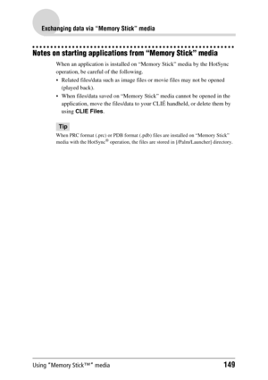 Page 149Using “Memory Stick™” media149
Exchanging data via “Memory Stick” media
Notes on starting applications from “Memory Stick” media
When an application is installed on “Memory Stick” media by the HotSync 
operation, be careful of the following.
 Related files/data such as image files or movie files may not be opened 
(played back). 
 When files/data saved on “Memory Stick” media cannot be opened in the 
application, move the files/data to your CLIÉ handheld, or delete them by 
using CLIE Files.
Tip
When...