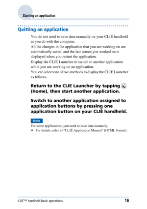 Page 16CLIÉ™ handheld basic operations16
Starting an application
Quitting an application
You do not need to save data manually on your CLIÉ handheld 
as you do with the computer.
All the changes in the application that you are working on are 
automatically saved, and the last screen you worked on is 
displayed when you restart the application.
Display the CLIE Launcher to switch to another application 
while you are working on an application.
You can select one of two methods to display the CLIE Launcher 
as...