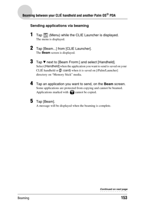 Page 153Beaming153
Beaming between your CLIÉ handheld and another Palm OS® PDA
Sending applications via beaming
1Tap   (Menu) while the CLIE Launcher is displayed.
The menu is displayed.
2Tap [Beam...] from [CLIE Launcher].
The Beam screen is displayed.
3Tap V next to [Beam Frorm:] and select [Handheld].
Select [Handheld] when the application you want to send is saved on your 
CLIÉ handheld or   (card) when it is saved on [/Palm/Launcher] 
directory on “Memory Stick” media.
4Tap an application you want to send,...