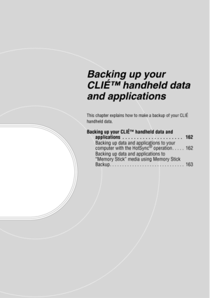 Page 161Backing up your 
CLIÉ™ handheld data 
and applications
This chapter explains how to make a backup of your CLIÉ 
handheld data.
Backing up your CLIÉ™ handheld data and 
applications  . . . . . . . . . . . . . . . . . . . . .   162
Backing up data and applications to your 
computer with the HotSync
® operation . . . . .  162
Backing up data and applications to 
“Memory Stick” media using Memory Stick 
Backup. . . . . . . . . . . . . . . . . . . . . . . . . . . . . .  163 