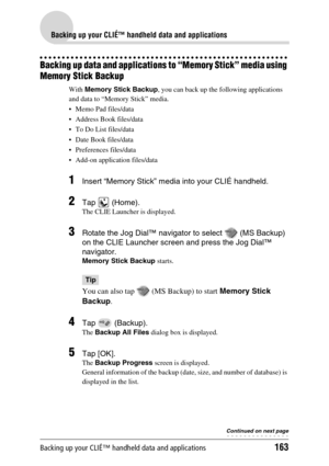 Page 163Backing up your CLIÉ™ handheld data and applications163
Backing up your CLIÉ™ handheld data and applications
Backing up data and applications to “Memory Stick” media using 
Memory Stick Backup
With Memory Stick Backup, you can back up the following applications 
and data to “Memory Stick” media.
 Memo Pad files/data
 Address Book files/data
 To Do List files/data
 Date Book files/data
 Preferences files/data
 Add-on application files/data
1Insert “Memory Stick” media into your CLIÉ handheld.
2Tap...